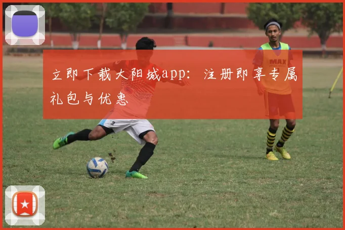 立即下载大阳城app：注册即享专属礼包与优惠