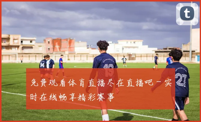 免费观看体育直播尽在直播吧 - 实时在线畅享精彩赛事