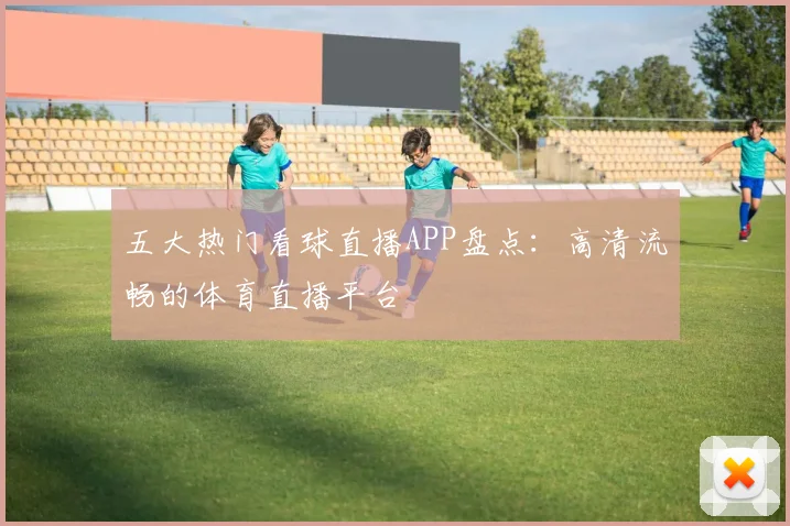 五大热门看球直播APP盘点：高清流畅的体育直播平台