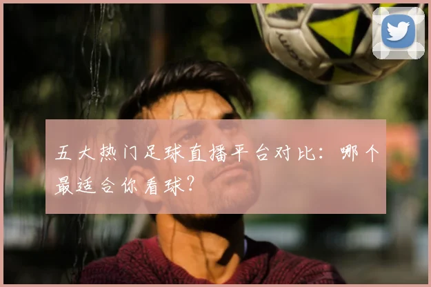 五大热门足球直播平台对比：哪个最适合你看球？