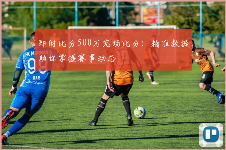 即时比分500万完场比分：精准数据助你掌握赛事动态